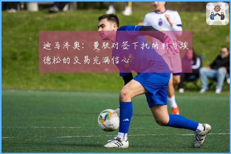 迪马济奥：曼联对签下托纳利与埃德松的交易充满信心