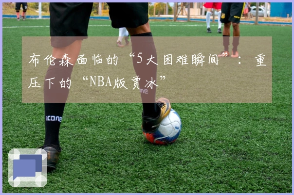 布伦森面临的“5大困难瞬间”：重压下的“NBA版贾冰”