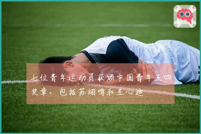 七位青年运动员获颁中国青年五四奖章，包括苏翊鸣和王心迪