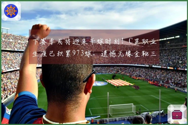 下赛季或将迎来千球时刻！C罗职业生涯已积累973球，遗憾无缘金靴三连冠