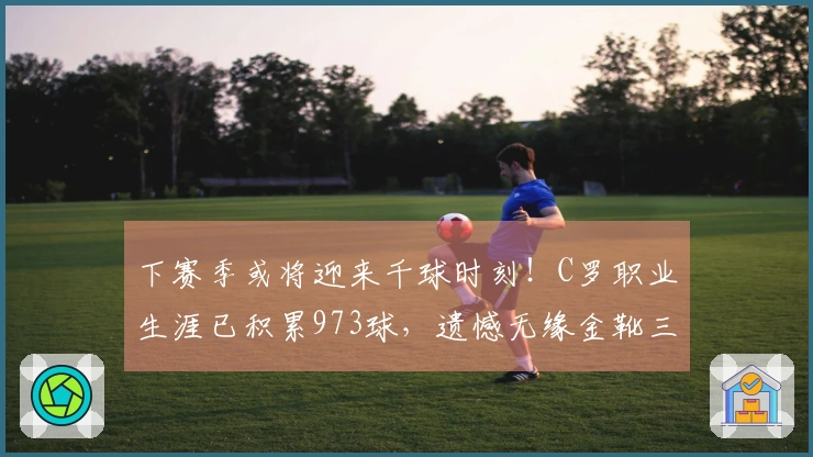 下赛季或将迎来千球时刻！C罗职业生涯已积累973球，遗憾无缘金靴三连冠
